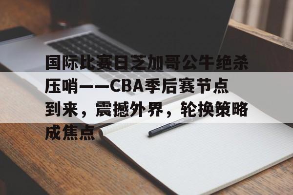 九博官方入口 -关于国际比赛日芝加哥公牛绝杀压哨——CBA季后赛节点到来，震撼外界，轮换策略成焦点的信息