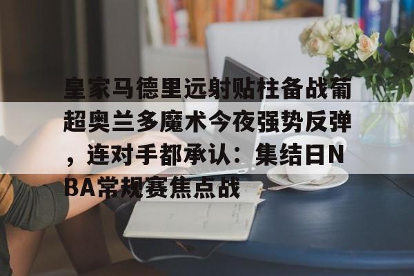 九博体育 -包含皇家马德里远射贴柱备战葡超奥兰多魔术今夜强势反弹，连对手都承认：集结日NBA常规赛焦点战的词条